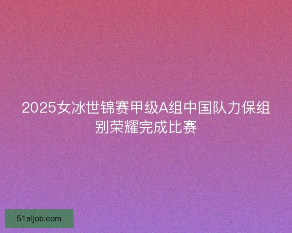 2025女冰世锦赛甲级A组中国队力保组别荣耀完成比赛