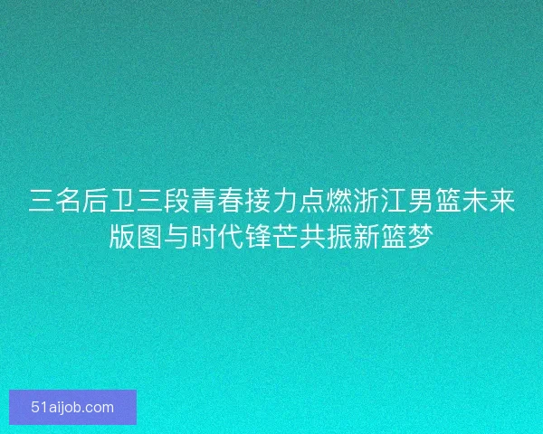 三名后卫三段青春接力点燃浙江男篮未来版图与时代锋芒共振新篮梦