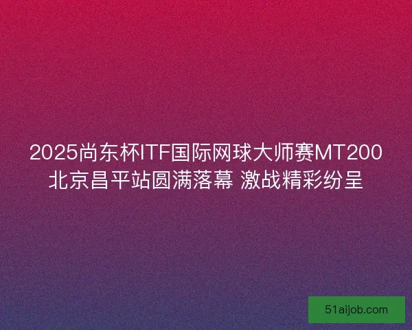 2025尚东杯ITF国际网球大师赛MT200北京昌平站圆满落幕 激战精彩纷呈